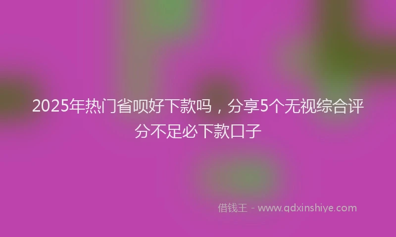 2025年热门省呗好下款吗，分享5个无视综合评分不足必下款口子