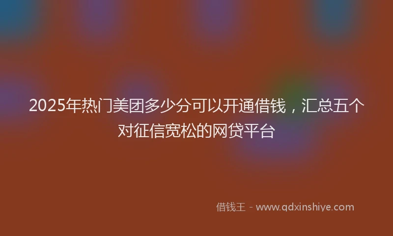 2025年热门美团多少分可以开通借钱，汇总五个对征信宽松的网贷平台