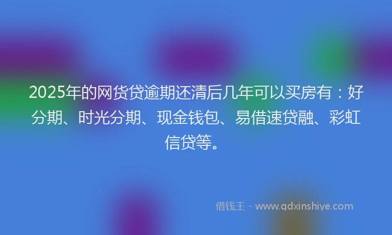 2025年的网货贷逾期还清后几年可以买房有：好分期、时光分期、现金钱包、易借速贷融、彩虹信贷等。