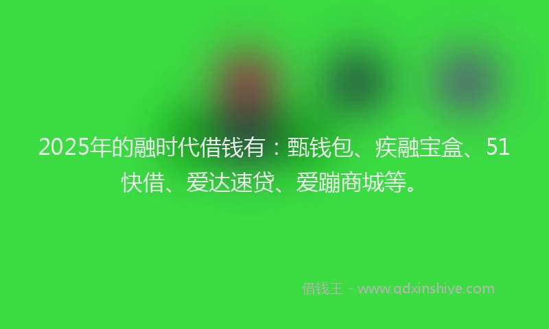 2025年的融时代借钱有：甄钱包、疾融宝盒、51快借、爱达速贷、爱蹦商城等。