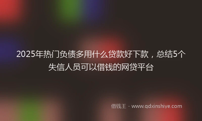 2025年热门负债多用什么贷款好下款，总结5个失信人员可以借钱的网贷平台