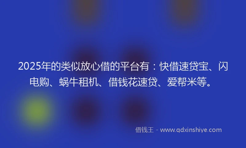 2025年的类似放心借的平台有：快借速贷宝、闪电购、蜗牛租机、借钱花速贷、爱帮米等。