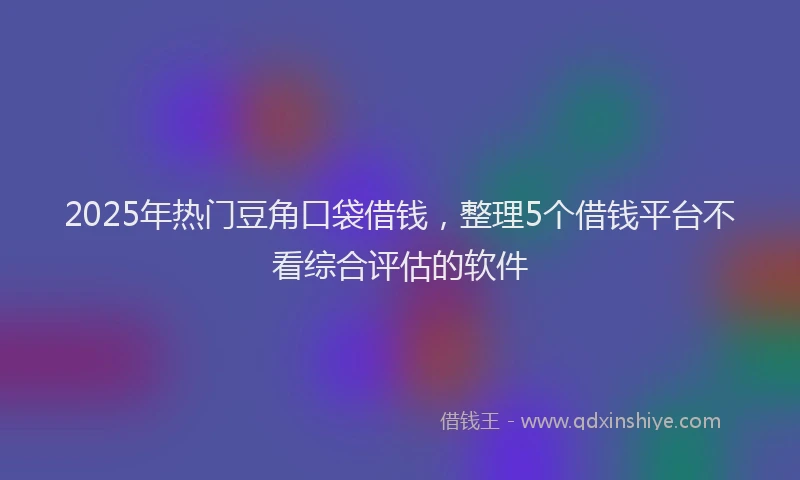 2025年热门豆角口袋借钱，整理5个借钱平台不看综合评估的软件