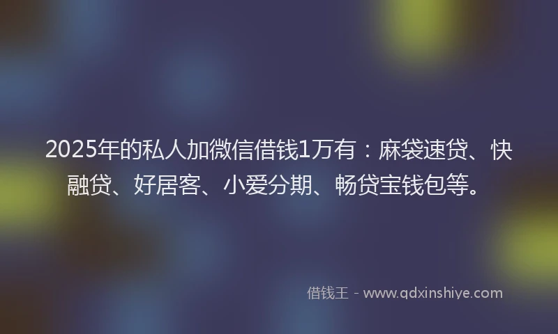 2025年的私人加微信借钱1万有：麻袋速贷、快融贷、好居客、小爱分期、畅贷宝钱包等。