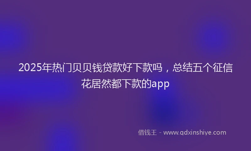 2025年热门贝贝钱贷款好下款吗，总结五个征信花居然都下款的app