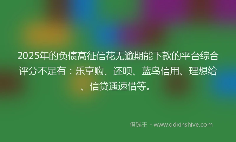 2025年的负债高征信花无逾期能下款的平台综合评分不足有：乐享购、还呗、蓝鸟信用、理想给、信贷通速借等。