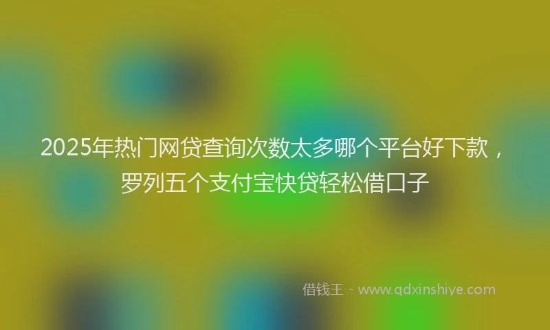 2025年热门网贷查询次数太多哪个平台好下款，罗列五个支付宝快贷轻松借口子