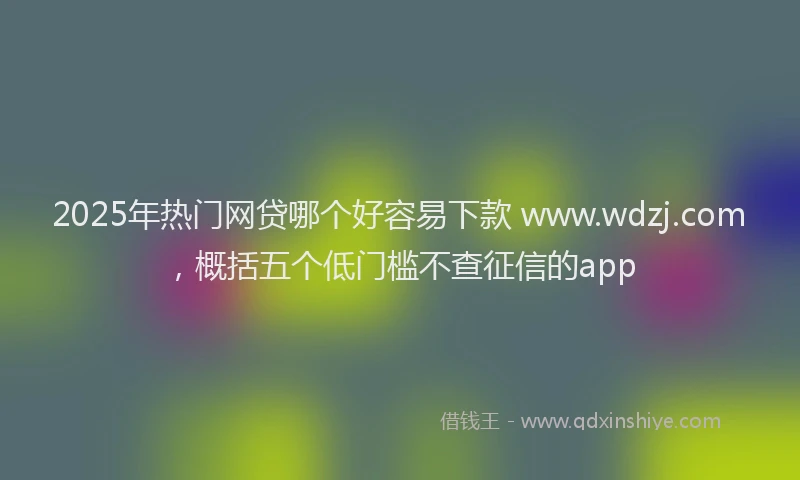 2025年热门网贷哪个好容易下款 www.wdzj.com，概括五个低门槛不查征信的app