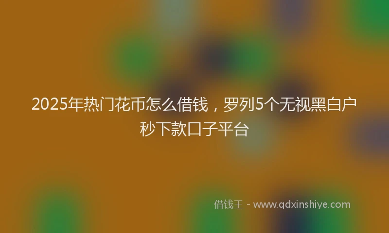 2025年热门花币怎么借钱，罗列5个无视黑白户秒下款口子平台