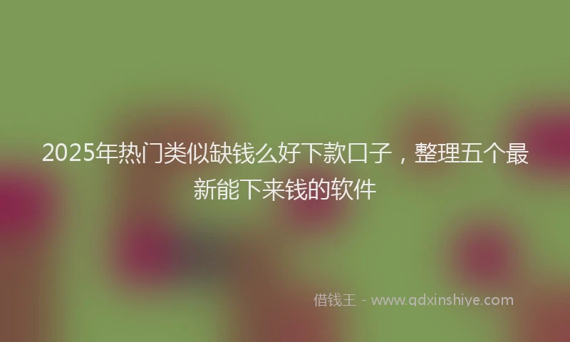 2025年热门类似缺钱么好下款口子，整理五个最新能下来钱的软件