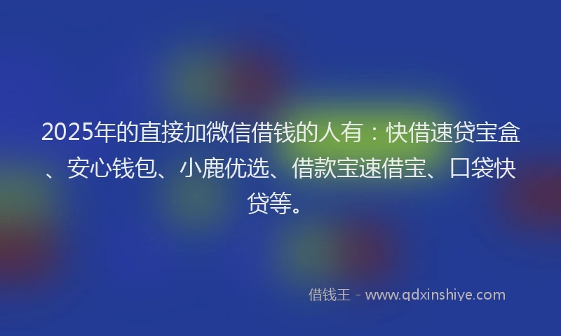 2025年的直接加微信借钱的人有：快借速贷宝盒、安心钱包、小鹿优选、借款宝速借宝、口袋快贷等。