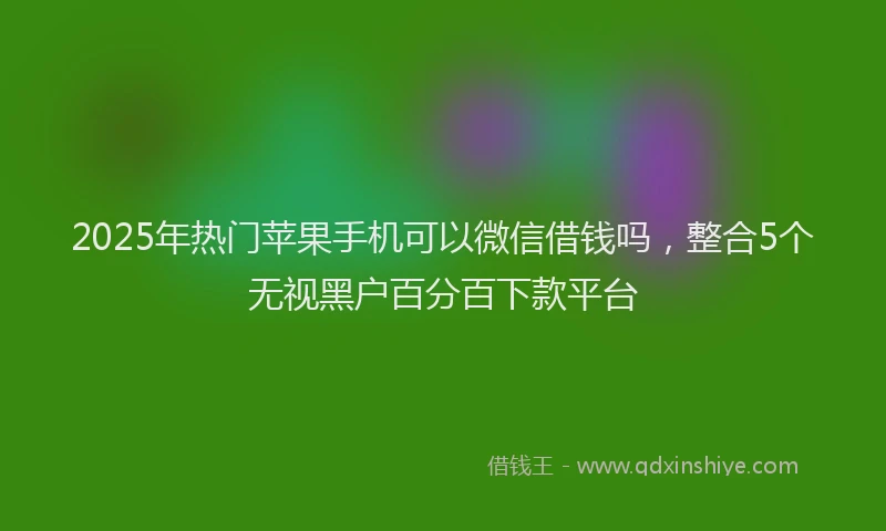 2025年热门苹果手机可以微信借钱吗，整合5个无视黑户百分百下款平台