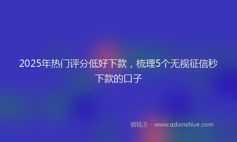 2025年热门评分低好下款，梳理5个无视征信秒下款的口子