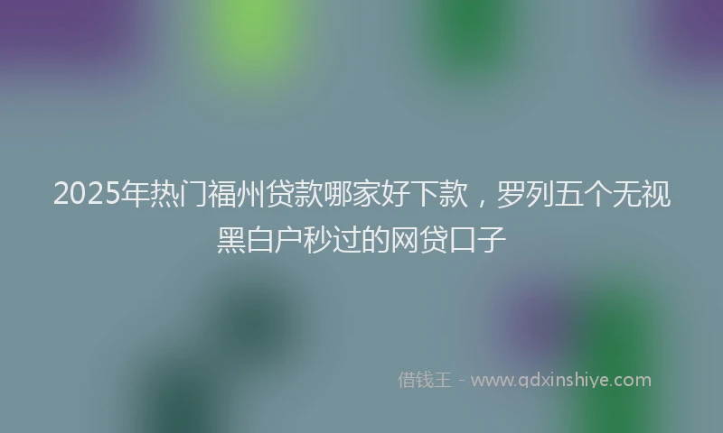 2025年热门福州贷款哪家好下款，罗列五个无视黑白户秒过的网贷口子