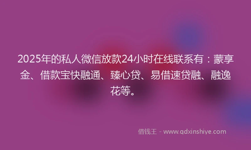2025年的私人微信放款24小时在线联系有：蒙享金、借款宝快融通、臻心贷、易借速贷融、融逸花等。