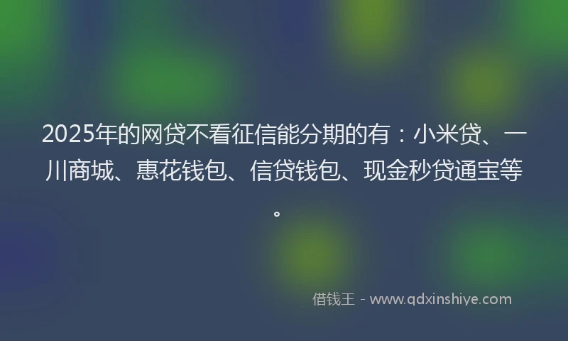 2025年的网贷不看征信能分期的有：小米贷、一川商城、惠花钱包、信贷钱包、现金秒贷通宝等。