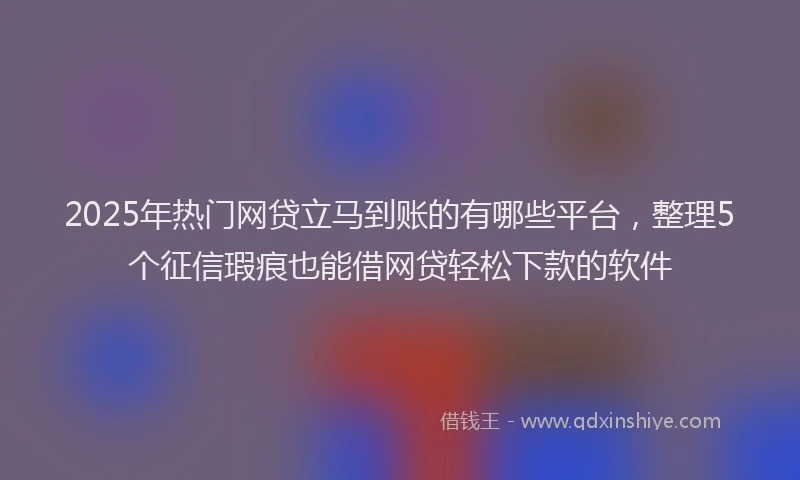 2025年热门网贷立马到账的有哪些平台，整理5个征信瑕疵也能借网贷轻松下款的软件