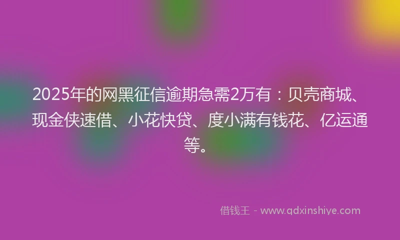 2025年的网黑征信逾期急需2万有：贝壳商城、现金侠速借、小花快贷、度小满有钱花、亿运通等。