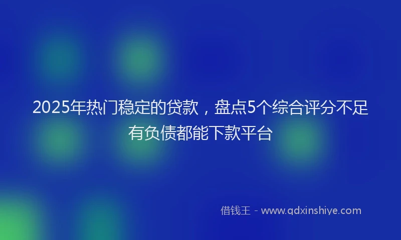 2025年热门稳定的贷款，盘点5个综合评分不足有负债都能下款平台