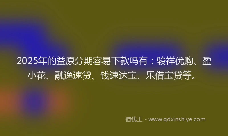 2025年的益原分期容易下款吗有：骏祥优购、盈小花、融逸速贷、钱速达宝、乐借宝贷等。