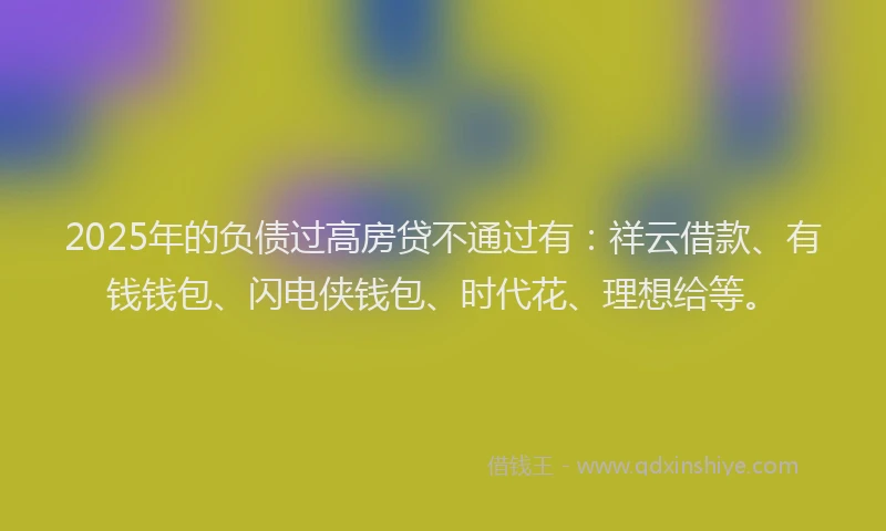 2025年的负债过高房贷不通过有：祥云借款、有钱钱包、闪电侠钱包、时代花、理想给等。