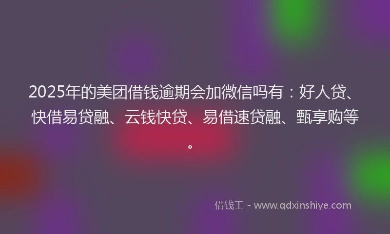 2025年的美团借钱逾期会加微信吗有：好人贷、快借易贷融、云钱快贷、易借速贷融、甄享购等。