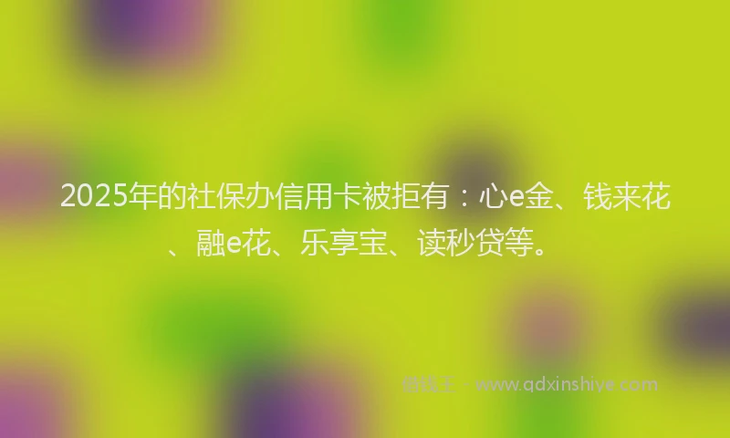 2025年的社保办信用卡被拒有：心e金、钱来花、融e花、乐享宝、读秒贷等。