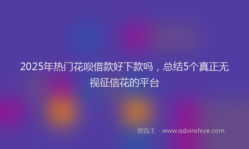 2025年热门花呗借款好下款吗，总结5个真正无视征信花的平台