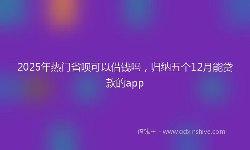 2025年热门省呗可以借钱吗，归纳五个12月能贷款的app