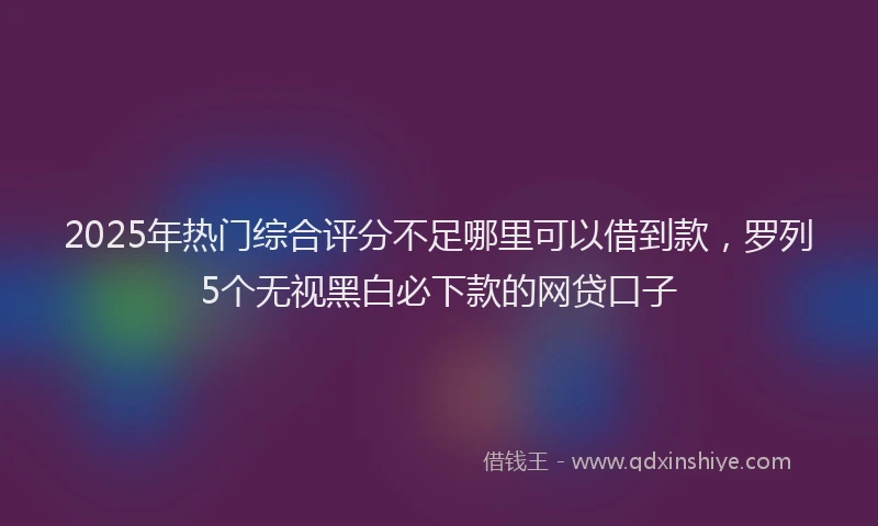 2025年热门综合评分不足哪里可以借到款，罗列5个无视黑白必下款的网贷口子