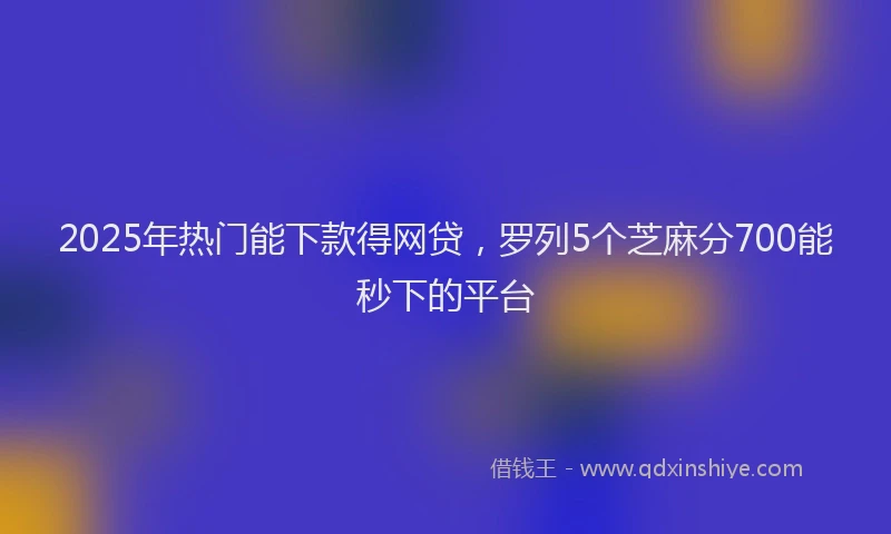 2025年热门能下款得网贷，罗列5个芝麻分700能秒下的平台