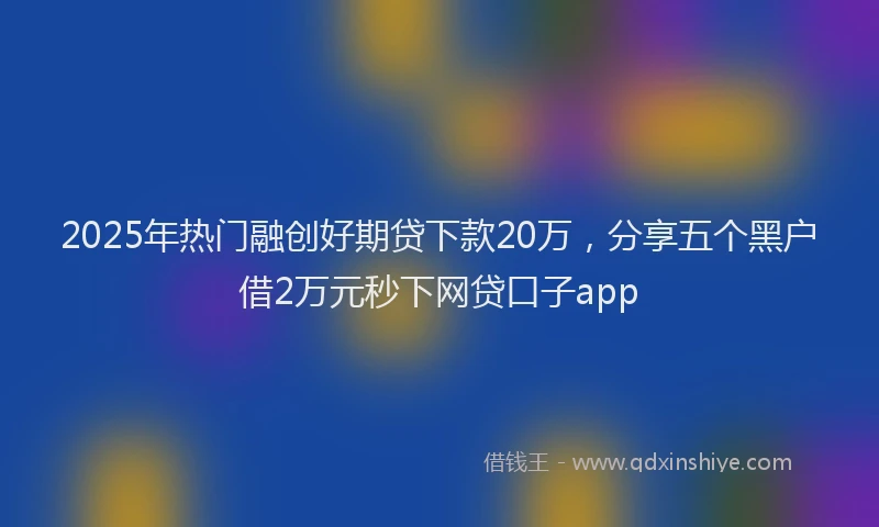 2025年热门融创好期贷下款20万，分享五个黑户借2万元秒下网贷口子app