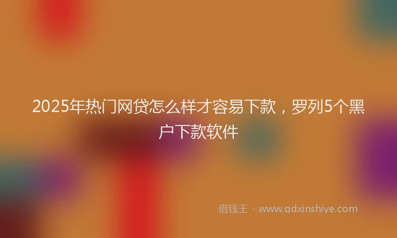 2025年热门网贷怎么样才容易下款，罗列5个黑户下款软件