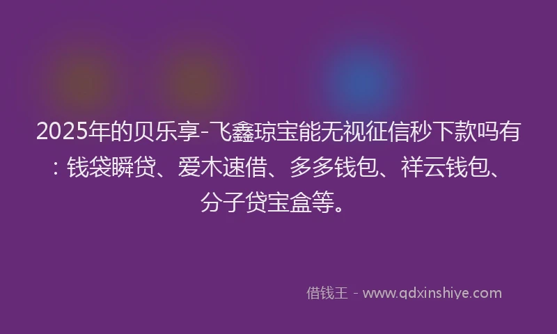 2025年的贝乐享-飞鑫琼宝能无视征信秒下款吗有：钱袋瞬贷、爱木速借、多多钱包、祥云钱包、分子贷宝盒等。
