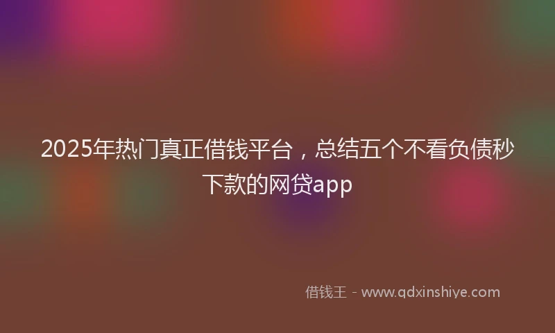 2025年热门真正借钱平台，总结五个不看负债秒下款的网贷app