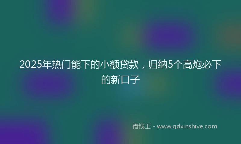 2025年热门能下的小额贷款，归纳5个高炮必下的新口子