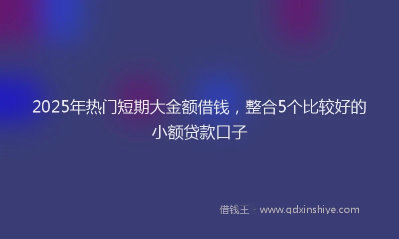 2025年热门短期大金额借钱，整合5个比较好的小额贷款口子