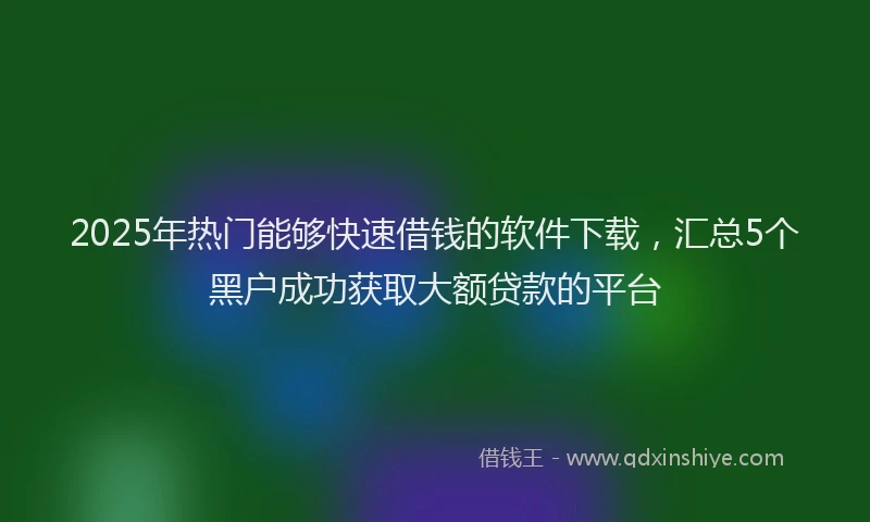 2025年热门能够快速借钱的软件下载，汇总5个黑户成功获取大额贷款的平台