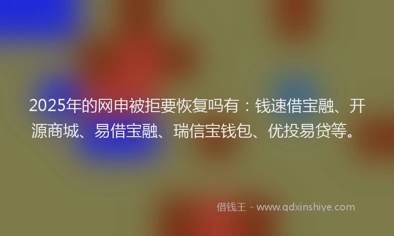 2025年的网申被拒要恢复吗有：钱速借宝融、开源商城、易借宝融、瑞信宝钱包、优投易贷等。