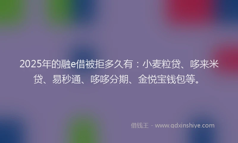 2025年的融e借被拒多久有：小麦粒贷、哆来米贷、易秒通、哆哆分期、金悦宝钱包等。