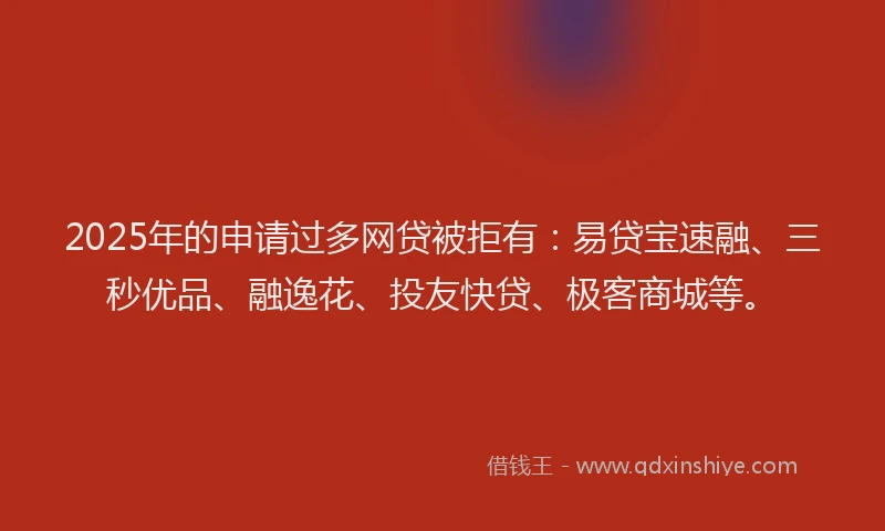 2025年的申请过多网贷被拒有：易贷宝速融、三秒优品、融逸花、投友快贷、极客商城等。