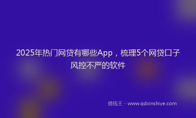 2025年热门网贷有哪些App，梳理5个网贷口子风控不严的软件
