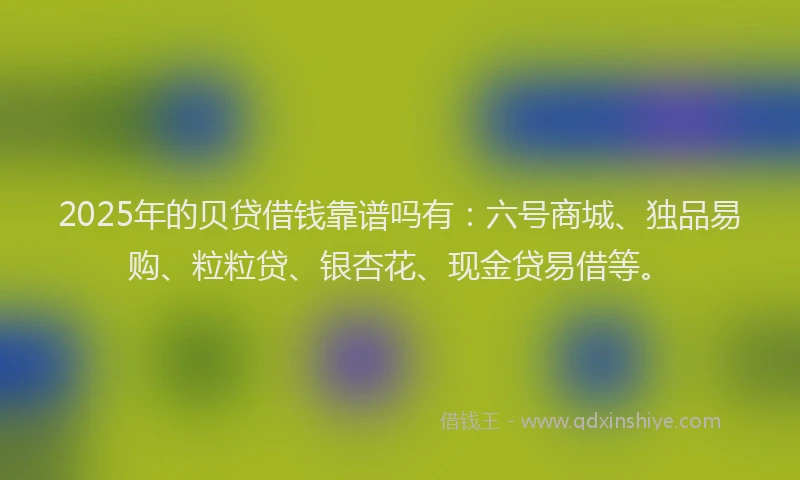 2025年的贝贷借钱靠谱吗有：六号商城、独品易购、粒粒贷、银杏花、现金贷易借等。