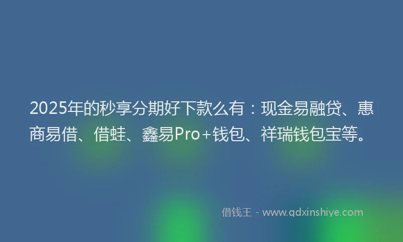 2025年的秒享分期好下款么有：现金易融贷、惠商易借、借蛙、鑫易Pro+钱包、祥瑞钱包宝等。