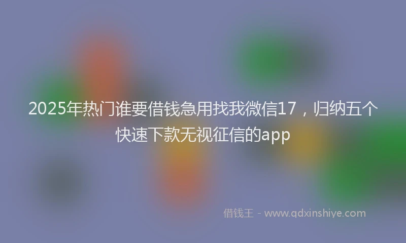 2025年热门谁要借钱急用找我微信17，归纳五个快速下款无视征信的app