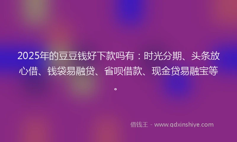2025年的豆豆钱好下款吗有：时光分期、头条放心借、钱袋易融贷、省呗借款、现金贷易融宝等。