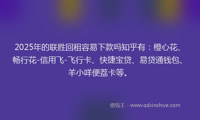 2025年的联胜回租容易下款吗知乎有：橙心花、畅行花-信用飞-飞行卡、快捷宝贷、易贷通钱包、羊小咩便荔卡等。