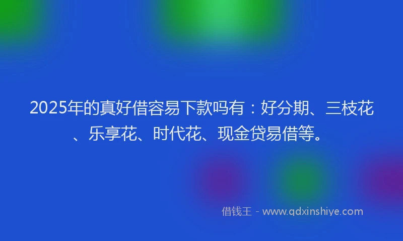 2025年的真好借容易下款吗有：好分期、三枝花、乐享花、时代花、现金贷易借等。