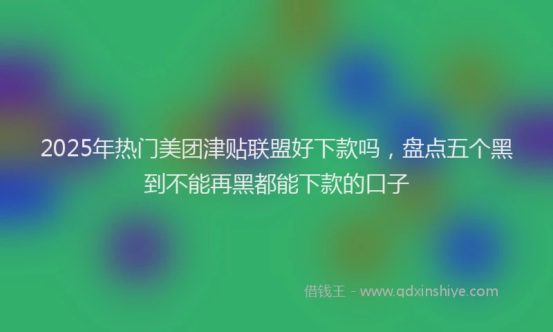 2025年热门美团津贴联盟好下款吗，盘点五个黑到不能再黑都能下款的口子