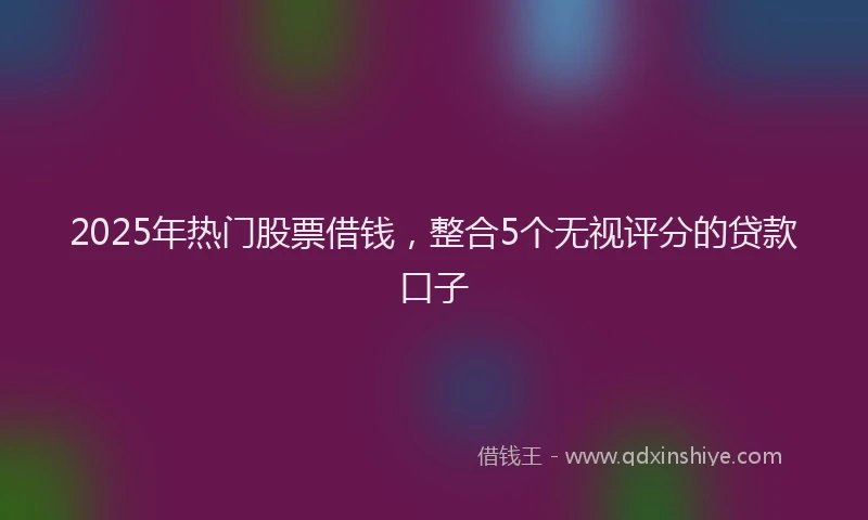 2025年热门股票借钱，整合5个无视评分的贷款口子